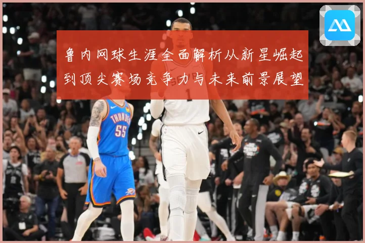 鲁内网球生涯全面解析从新星崛起到顶尖赛场竞争力与未来前景展望-深度解析