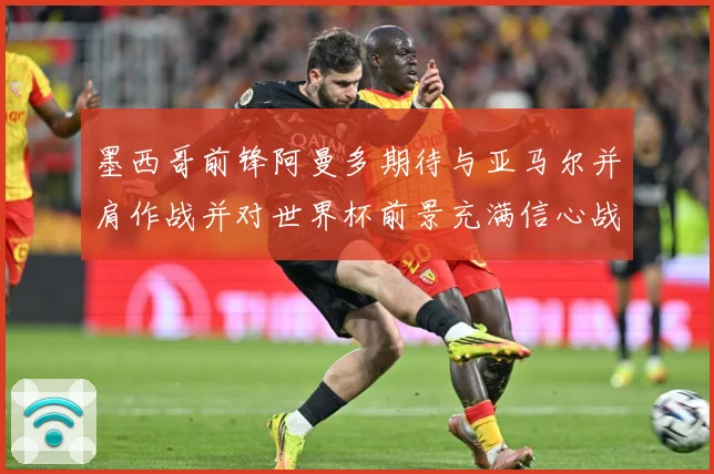 墨西哥前锋阿曼多期待与亚马尔并肩作战并对世界杯前景充满信心战术观察-深度解析