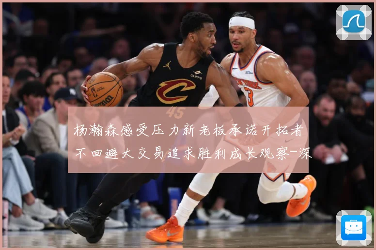 杨瀚森感受压力新老板承诺开拓者不回避大交易追求胜利成长观察-深度解析