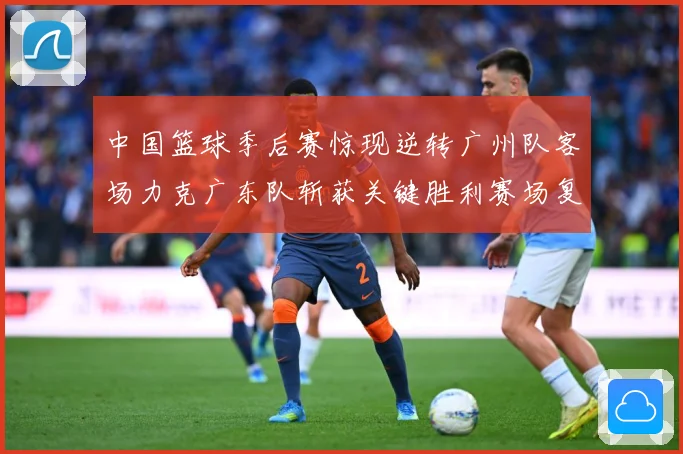 中国篮球季后赛惊现逆转广州队客场力克广东队斩获关键胜利赛场复盘-深度解析