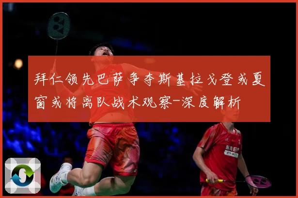 拜仁领先巴萨争夺斯基拉戈登或夏窗或将离队战术观察-深度解析